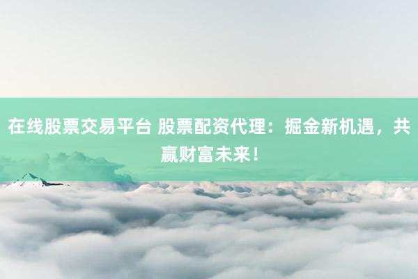 在线股票交易平台 股票配资代理：掘金新机遇，共赢财富未来！