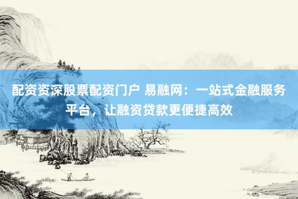 配资资深股票配资门户 易融网：一站式金融服务平台，让融资贷款更便捷高效