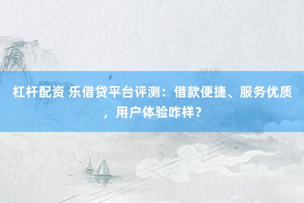 杠杆配资 乐借贷平台评测：借款便捷、服务优质，用户体验咋样？