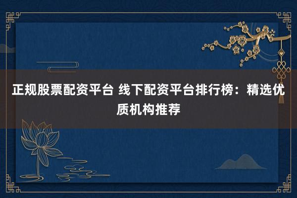 正规股票配资平台 线下配资平台排行榜：精选优质机构推荐