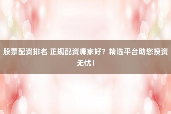 股票配资排名 正规配资哪家好？精选平台助您投资无忧！