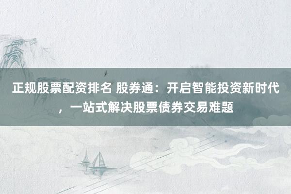 正规股票配资排名 股券通：开启智能投资新时代，一站式解决股票债券交易难题