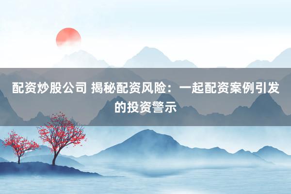配资炒股公司 揭秘配资风险：一起配资案例引发的投资警示