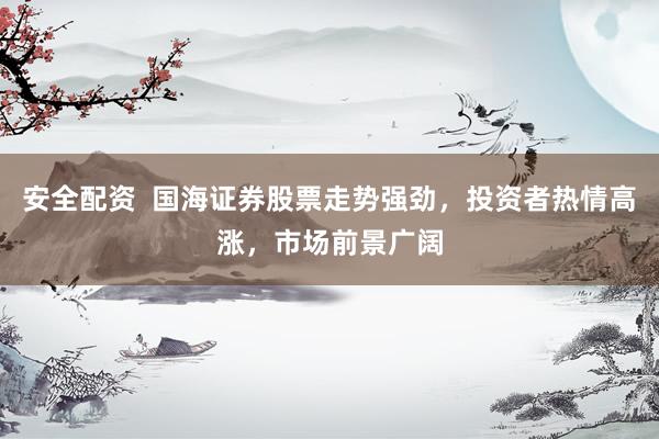 安全配资  国海证券股票走势强劲，投资者热情高涨，市场前景广阔