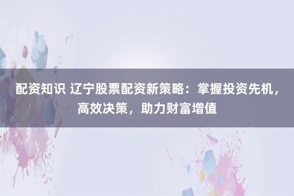 配资知识 辽宁股票配资新策略：掌握投资先机，高效决策，助力财富增值