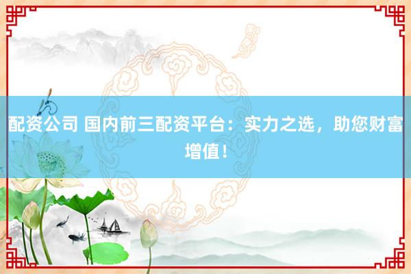 配资公司 国内前三配资平台：实力之选，助您财富增值！