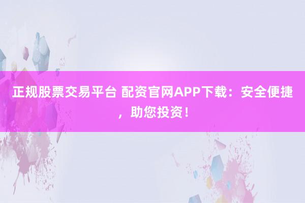 正规股票交易平台 配资官网APP下载：安全便捷，助您投资！