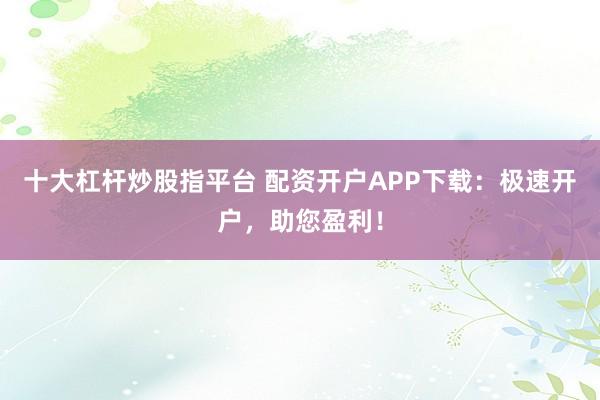 十大杠杆炒股指平台 配资开户APP下载：极速开户，助您盈利！