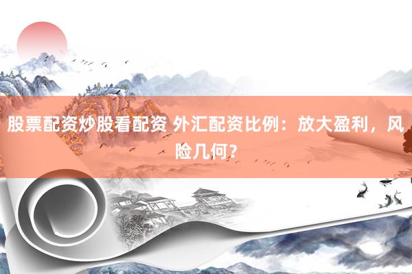 股票配资炒股看配资 外汇配资比例：放大盈利，风险几何？