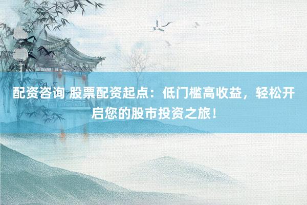配资咨询 股票配资起点：低门槛高收益，轻松开启您的股市投资之旅！