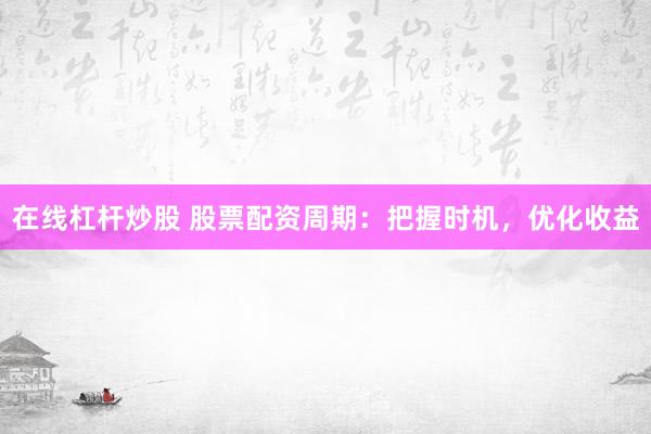 在线杠杆炒股 股票配资周期：把握时机，优化收益