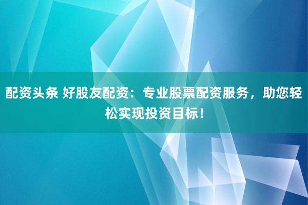 配资头条 好股友配资：专业股票配资服务，助您轻松实现投资目标！