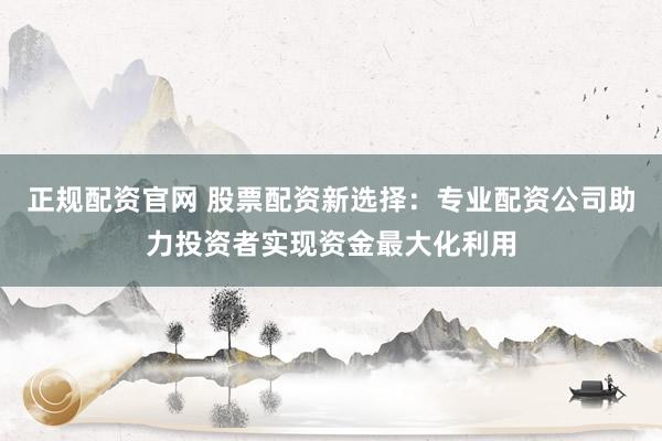 正规配资官网 股票配资新选择：专业配资公司助力投资者实现资金最大化利用