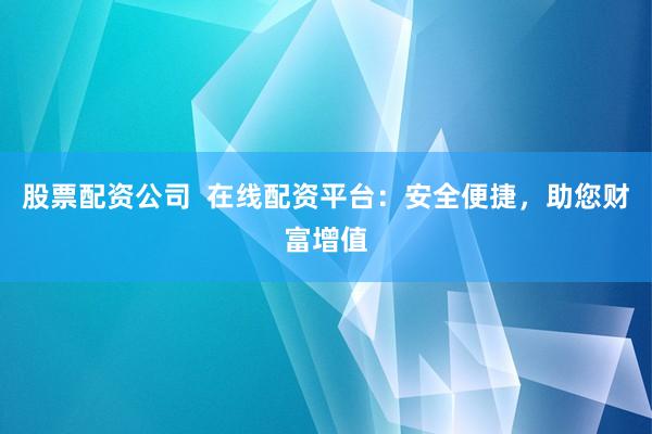 股票配资公司  在线配资平台：安全便捷，助您财富增值