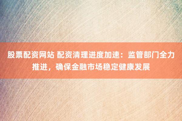 股票配资网站 配资清理进度加速：监管部门全力推进，确保金融市场稳定健康发展