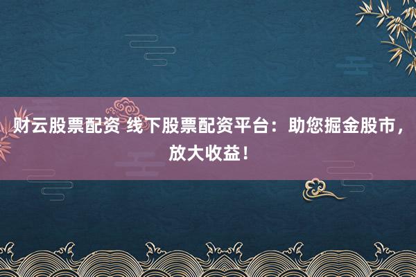 财云股票配资 线下股票配资平台：助您掘金股市，放大收益！