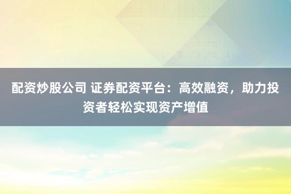 配资炒股公司 证券配资平台：高效融资，助力投资者轻松实现资产增值