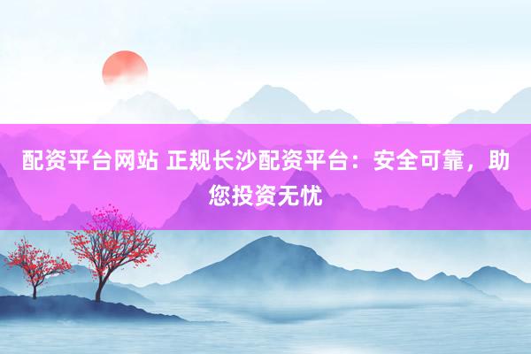 配资平台网站 正规长沙配资平台：安全可靠，助您投资无忧