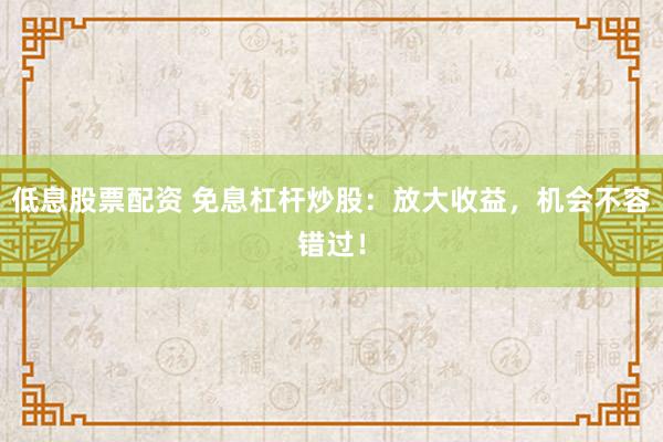 低息股票配资 免息杠杆炒股：放大收益，机会不容错过！