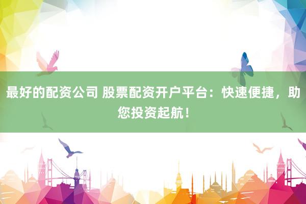 最好的配资公司 股票配资开户平台：快速便捷，助您投资起航！
