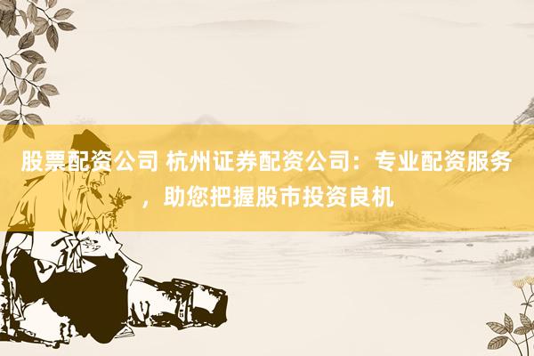 股票配资公司 杭州证券配资公司：专业配资服务，助您把握股市投资良机