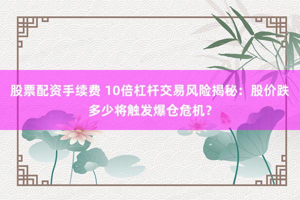 股票配资手续费 10倍杠杆交易风险揭秘：股价跌多少将触发爆仓危机？