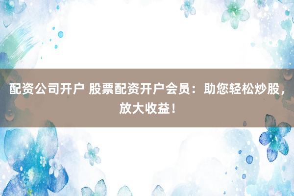 配资公司开户 股票配资开户会员：助您轻松炒股，放大收益！