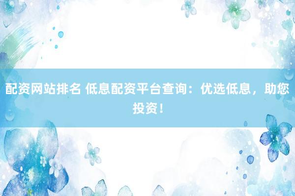配资网站排名 低息配资平台查询：优选低息，助您投资！