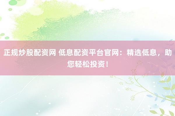 正规炒股配资网 低息配资平台官网：精选低息，助您轻松投资！