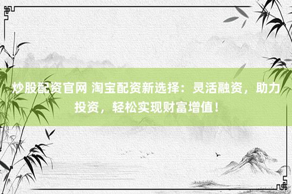 炒股配资官网 淘宝配资新选择：灵活融资，助力投资，轻松实现财富增值！