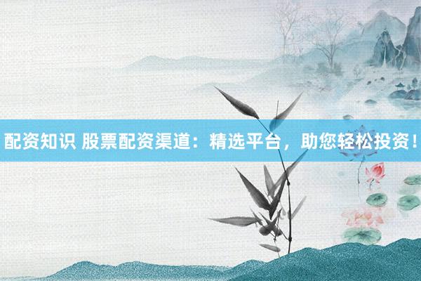 配资知识 股票配资渠道：精选平台，助您轻松投资！