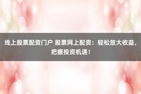 线上股票配资门户 股票网上配资：轻松放大收益，把握投资机遇！