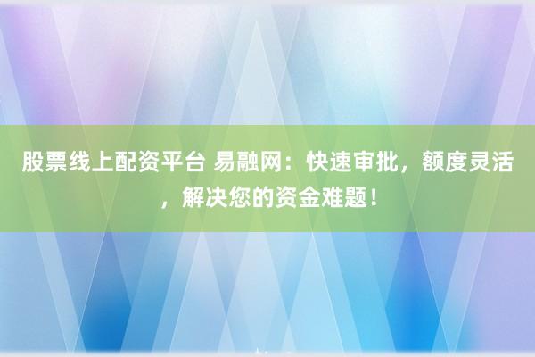 股票线上配资平台 易融网：快速审批，额度灵活，解决您的资金难题！