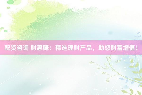 配资咨询 财惠赚：精选理财产品，助您财富增值！