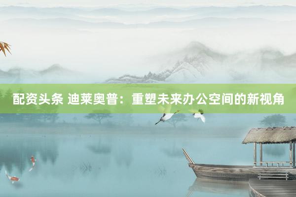 配资头条 迪莱奥普：重塑未来办公空间的新视角