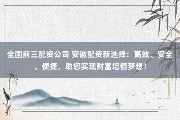 全国前三配资公司 安徽配资新选择：高效、安全、便捷，助您实现财富增值梦想！