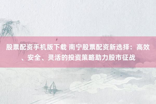 股票配资手机版下载 南宁股票配资新选择：高效、安全、灵活的投资策略助力股市征战
