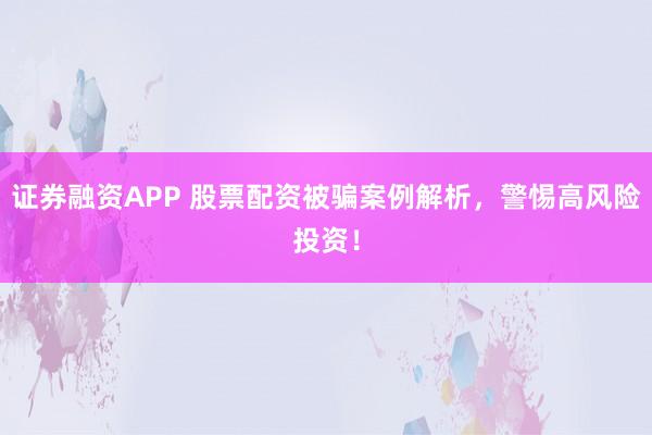 证券融资APP 股票配资被骗案例解析，警惕高风险投资！