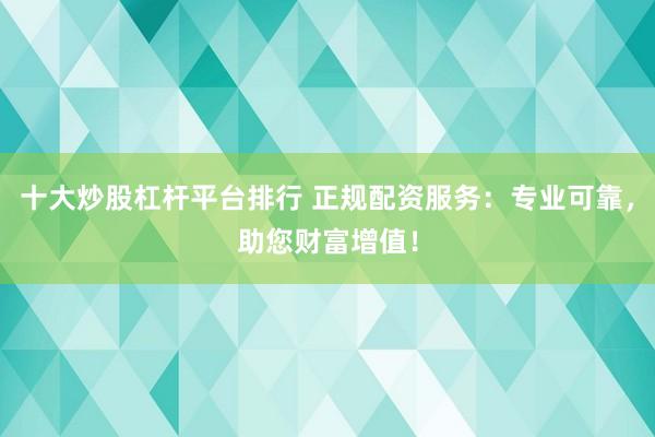 十大炒股杠杆平台排行 正规配资服务：专业可靠，助您财富增值！