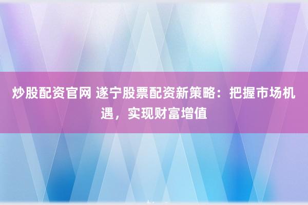 炒股配资官网 遂宁股票配资新策略：把握市场机遇，实现财富增值