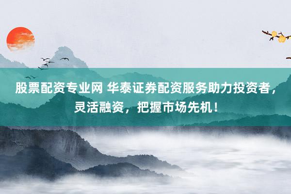 股票配资专业网 华泰证券配资服务助力投资者，灵活融资，把握市场先机！