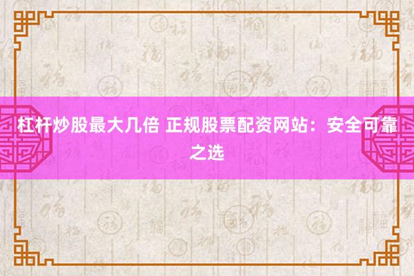 杠杆炒股最大几倍 正规股票配资网站：安全可靠之选