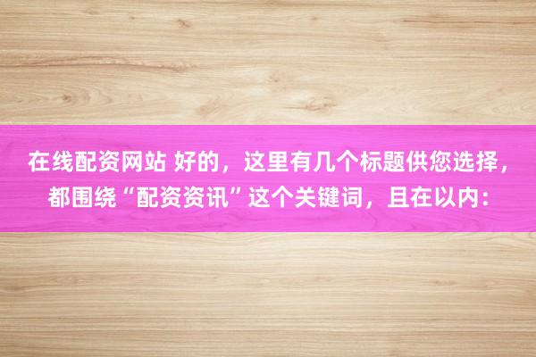 在线配资网站 好的，这里有几个标题供您选择，都围绕“配资资讯”这个关键词，且在以内：