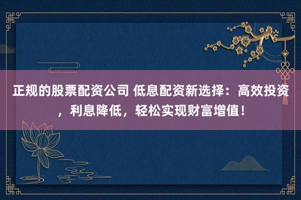 正规的股票配资公司 低息配资新选择：高效投资，利息降低，轻松实现财富增值！
