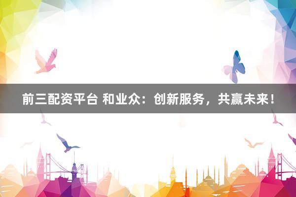前三配资平台 和业众：创新服务，共赢未来！