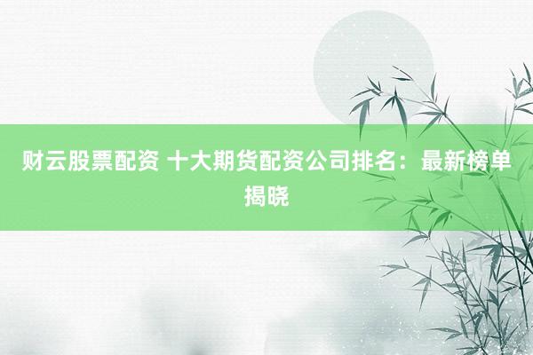 财云股票配资 十大期货配资公司排名：最新榜单揭晓