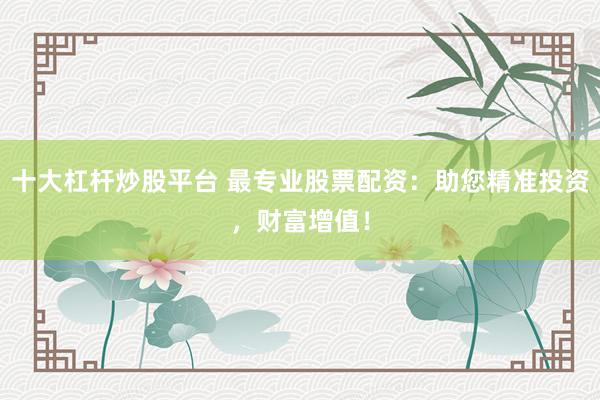 十大杠杆炒股平台 最专业股票配资：助您精准投资，财富增值！