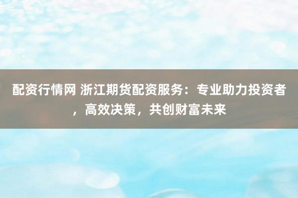 配资行情网 浙江期货配资服务：专业助力投资者，高效决策，共创财富未来