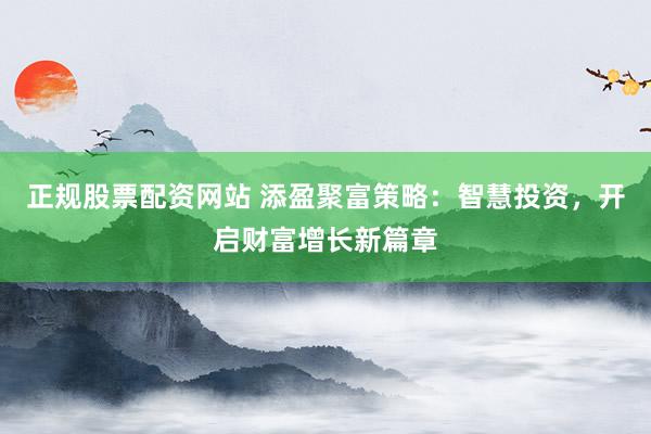 正规股票配资网站 添盈聚富策略：智慧投资，开启财富增长新篇章