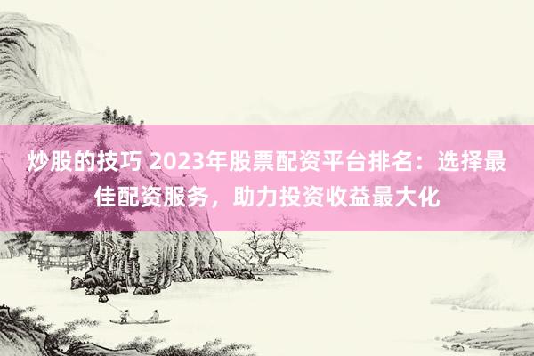 炒股的技巧 2023年股票配资平台排名：选择最佳配资服务，助力投资收益最大化